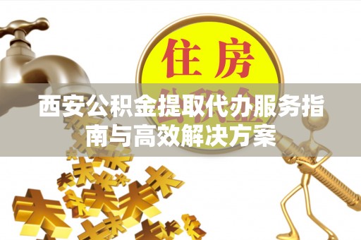 布尔津西安公积金提取代办服务指南与高效解决方案