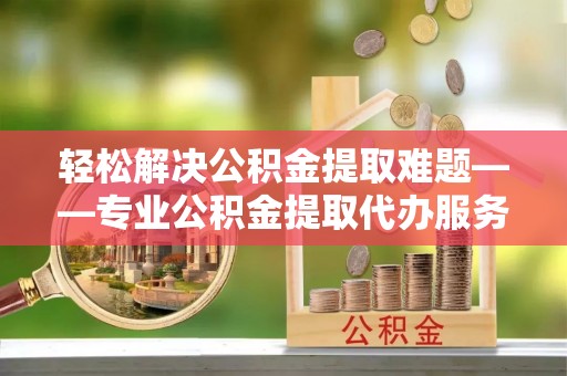 布尔津轻松解决公积金提取难题——专业公积金提取代办服务详解