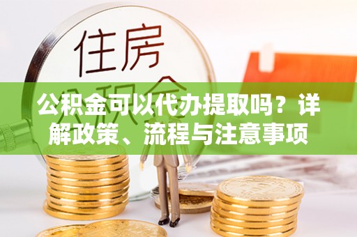 布尔津公积金可以代办提取吗？详解政策、流程与注意事项