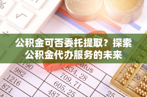 布尔津公积金可否委托提取？探索公积金代办服务的未来